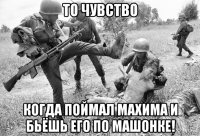 то чувство когда поймал махима и бьёшь его по машонке!