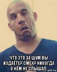  что это за шум вы издаёте? смех? никогда о нём не слышал.