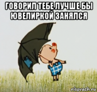 говорил тебе лучше бы ювелиркой занялся 