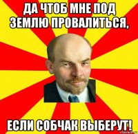 да чтоб мне под землю провалиться, если собчак выберут!