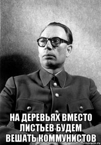 на деревьях вместо листьев будем вешать коммунистов