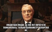  люди как люди, за 100 лет ничего не поменялось, только боянометр испортил их.
