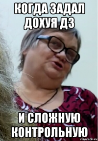 когда задал дохуя дз и сложную контрольную