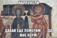 нарру кепи давай еще померим.........да мне норм.