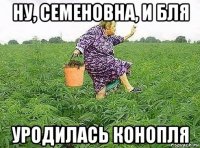ну, семеновна, и бля уродилась конопля