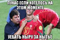 лукас если хотелось на этом моменте уебать ныру за нытьё