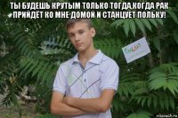 ты будешь крутым только тогда,когда рак прийдёт ко мне домой и станцует польку! 