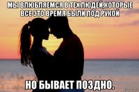 мы влюбляемся в тех людей,которые все это время были под рукой но бывает поздно.