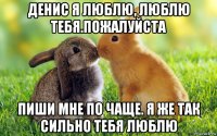 денис я люблю, люблю тебя.пожалуйста пиши мне по чаще. я же так сильно тебя люблю