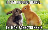 я тебя люблю. денис... ты мой, единственный