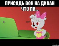 присядь вон на диван что ли... 