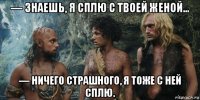 — знаешь, я сплю с твоей женой… — ничего страшного, я тоже с ней сплю.