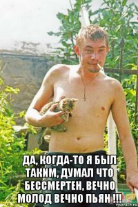  да, когда-то я был таким, думал что бессмертен, вечно молод вечно пьян !!!