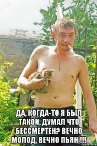  да, когда-то я был такой, думал что бессмертен? вечно молод, вечно пьян !!!