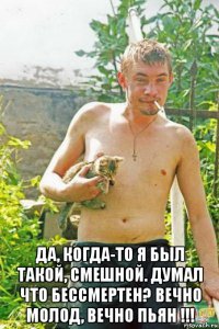  да, когда-то я был такой, смешной. думал что бессмертен? вечно молод, вечно пьян !!!