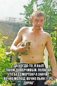  да,когда-то, я был такой,доверчивый. полагал, что без смертен? а значит, вечно молод, вечно пьян !!! рs. ''дурак''.