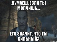 думаеш, если тьі молчишь... ето значит, что тьі сильньій?