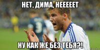 нет, дима, нееееет ну как же без тебя?!