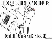 когда уже не можешь слышать эти звуки