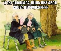 а ты слышала, лёша-пиз*абол снова вернулся???? 