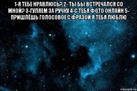 1-я тебе нравлюсь? 2- ты бы встречался со мной? 3-гуляем за ручку 4-с тебя фото онлайн 5- пришлёшь голосовое с фразой я тебя люблю 