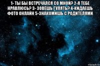 1- ты бы встречался со мной? 2-я тебе нравлюсь? 3- зовёшь гулять? 4-кидаешь фото онлайн 5-знакомишь с родителями 