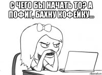 с чего бы начать то? а пофиг, бахну кофейку... 