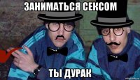 заниматься сексом тьі дурак