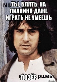 ты, блять, на пианино даже играть не умеешь позёр