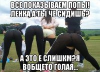 все показываем попы! ленка а ты че сидишь? а это е слишкм?я вобщето голая...