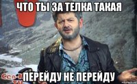 что ты за телка такая перейду не перейду