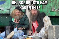 вы все просто нам завидуете! 