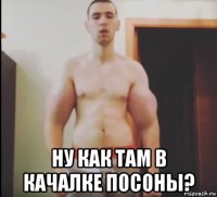  ну как там в качалке посоны?