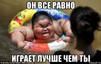 он все равно играет лучше чем ты