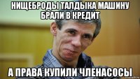нищеброды талдыка машину брали в кредит а права купили членасосы