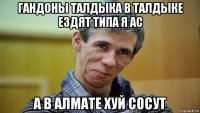 гандоны талдыка в талдыке ездят типа я ас а в алмате хуй сосут