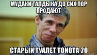 мудаки талдыка до сих пор продают старый туалет тойота 20