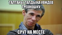 талтакы талдыка увидев трехношку срут на месте