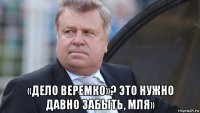  «дело веремко»? это нужно давно забыть, мля»