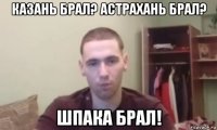казань брал? астрахань брал? шпака брал!