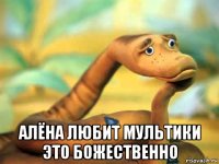  алёна любит мультики это божественно