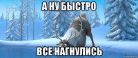а ну быстро все нагнулись