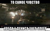 то самое чувство когда у дениса заел плеер