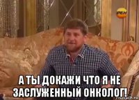  а ты докажи что я не заслуженный онколог!