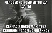 человек из комментов, да да ты сейчас я накормлю тебя свинцом #заом#омвернись