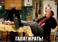  галя! жрать!