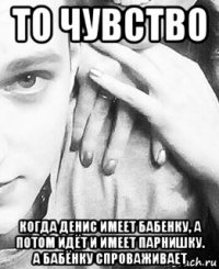 то чувство когда денис имеет бабенку, а потом идёт и имеет парнишку. а бабёнку спроваживает