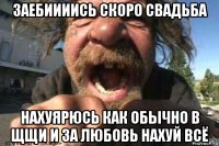 заебиииись скоро свадьба нахуярюсь как обычно в щщи и за любовь нахуй всё