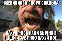 заебиииись скоро свадьба нахуярюсь как обычно в щщи и заблюю нахуй всё