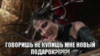  говоришь не купишь мне новый подарок?!?!?!